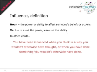 Noun – the power or ability to affect someone’s beliefs or actionsVerb – to exert the power, exercise the abilityIn other words…You have been influenced when you think in a way you wouldn’t otherwise have thought, or when you have done something you wouldn’t otherwise have done. Influence, definition31st March 2010 / Influence Crowd LLP / Creative Commons Attribution Share Alike License 2.0 England and Wales11