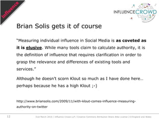 “Measuring individual influence in Social Media is as coveted as it is elusive. While many tools claim to calculate authority, it is the definition of influence that requires clarification in order to grasp the relevance and differences of existing tools and services.”Although he doesn’t scorn Klout so much as I have done here… perhaps because he has a high Klout ;-)http://www.briansolis.com/2009/11/with-klout-comes-influence-measuring-authority-on-twitterBrian Solis gets it of course31st March 2010 / Influence Crowd LLP / Creative Commons Attribution Share Alike License 2.0 England and Wales12