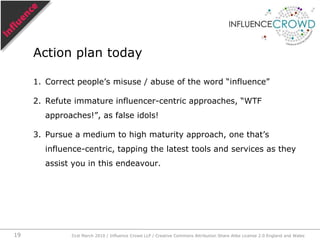 Many attempts to determine influence focus on various qualities of an ‘influencer’, looking for any response of any kind any and every communication might evoke. They are influencer-centric.Eg,“What would I do without my Blackberry. Man’s best friend. [Bob]”“RT @Bob What would I do without my Blackberry. Man’s best friend. [Sue]”Influencer-centric31st March 2010 / Influence Crowd LLP / Creative Commons Attribution Share Alike License 2.0 England and Wales16