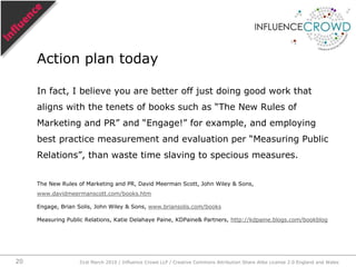 But true influence can only be determined by tracing backwards from the action of influence to the cause of the influence. This is influence-centric.Eg,“Steve, I see you’ve just bought a Blackberry. Why? [researcher]”“My friend Bob says they’re fantastic. And pocket-lint gave it 5 stars. [@Steve74]”@bobuk, bobuk.blogspot.com                  author = Chris Hall at Pocket-lintInfluence-centric31st March 2010 / Influence Crowd LLP / Creative Commons Attribution Share Alike License 2.0 England and Wales17