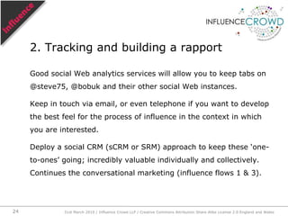 Start with the recent purchaser, the person who recently changed his mind, the person recently transformed into an evangelizer. This entails:Finding themTracking them and building a rapport with themGetting them to dig back in their minds, conversations, emails, browser history and magazine rack to unearth the sources of influence.Influence-centric approach today31st March 2010 / Influence Crowd LLP / Creative Commons Attribution Share Alike License 2.0 England and Wales21
