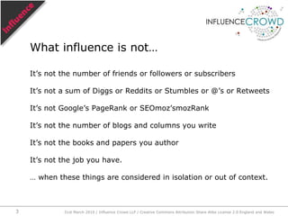 It’s not the number of friends or followers or subscribersIt’s not a sum of Diggs or Reddits or Stumbles or @’s or RetweetsIt’s not Google’s PageRank or SEOmoz’smozRankIt’s not the number of blogs and columns you writeIt’s not the books and papers you authorIt’s not the job you have.… when these things are considered in isolation or out of context.What influence is not…31st March 2010 / Influence Crowd LLP / Creative Commons Attribution Share Alike License 2.0 England and Wales3