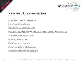 Measurement provides dataData feeds visualisation and analysisVisualisation and analysis aids comprehensionComprehension is a requisite of good decision makingGood decision making improves performance.The measurement cascade31st March 2010 / Influence Crowd LLP / Creative Commons Attribution Share Alike License 2.0 England and Wales28
