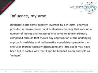Influence is not some quantity invented by a PR firm, analytics provider, or measurement and evaluation company that rolls up a number of indices and measures into some relatively arbitrary compound formula that makes any appreciation of the underlying approach, variables and mathematics completely opaque to the end-user thereby radically attenuating any little use it may have been but in such a way that it can be branded nicely and sold as “unique”.Influence, my arse31st March 2010 / Influence Crowd LLP / Creative Commons Attribution Share Alike License 2.0 England and Wales4