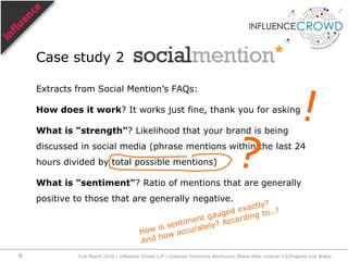 Extracts from Social Mention’s FAQs:How does it work? It works just fine, thank you for askingWhat is "strength"? Likelihood that your brand is being discussed in social media (phrase mentions within the last 24 hours divided by total possible mentions)What is "sentiment"? Ratio of mentions that are generally positive to those that are generally negative.Case study 2!?How is sentiment gauged exactly?And how accurately? According to..?31st March 2010 / Influence Crowd LLP / Creative Commons Attribution Share Alike License 2.0 England and Wales6