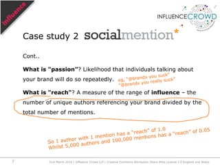 Cont..What is "passion”? Likelihood that individuals talking about your brand will do so repeatedly.What is "reach"? A measure of the range of influence – the number of unique authors referencing your brand divided by the total number of mentions.Case study 2eg, “@brandx you suck”“@brandx you really suck”So 1 author with 1 mention has a “reach” of 1.0Whilst 5,000 authors and 100,000 mentions has a “reach” of 0.0531st March 2010 / Influence Crowd LLP / Creative Commons Attribution Share Alike License 2.0 England and Wales7
