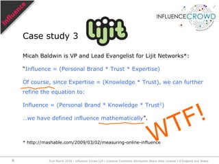 Micah Baldwin is VP and Lead Evangelist for Lijit Networks*:“Influence = (Personal Brand * Trust * Expertise)Of course, since Expertise = (Knowledge * Trust), we can further refine the equation to:Influence = (Personal Brand * Knowledge * Trust2)…we have defined influence mathematically”.* http://mashable.com/2009/03/02/measuring-online-influenceCase study 3WTF!31st March 2010 / Influence Crowd LLP / Creative Commons Attribution Share Alike License 2.0 England and Wales8