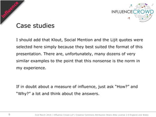 I should add that Klout, Social Mention and the Lijit quotes were selected here simply because they best suited the format of this presentation. There are, unfortunately, many dozens of very similar examples to the point that this nonsense is the norm in my experience.If in doubt about a measure of influence, just ask “How?” and “Why?” a lot and think about the answers.Case studies31st March 2010 / Influence Crowd LLP / Creative Commons Attribution Share Alike License 2.0 England and Wales9