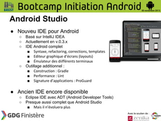 Android Studio
● Nouveu IDE pour Android
○
○
○

○

Basé sur IntelliJ IDEA
Actuellement en v.0.3.x
IDE Android complet
■ Syntaxe, refactoring, corrections, templates
■ Editeur graphique d’écrans (layouts)
■ Émulateur des diifférents terminaux
Outillage additionnel :
■ Construction : Gradle
■ Performance : Lint
■ Signature d’applications : ProGuard

● Ancien IDE encore disponible
○
○

Eclipse IDE avec ADT (Android Developer Tools)
Presque aussi complet que Android Studio
■ Mais il n’évoluera plus
Avec le soutien de :

 