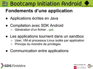 Fondements d’une application
● Applications écrites en Java
● Compilation avec SDK Android
○ Génération d’un fichier .apk

● Les applications tournent dans un sandbox
○ User, VM et processus Linux isolés par application
○ Principe du moindre de privilèges

● Communication entre applications

Avec le soutien de :

 