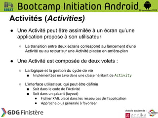 Activités (Activities)
● Une Activité peut être assimilée à un écran qu’une
application propose à son utilisateur
○

La transition entre deux écrans correspond au lancement d’une
Activité ou au retour sur une Activité placée en arrière-plan

● Une Activité est composée de deux volets :
○

La logique et la gestion du cycle de vie
■ Implémentées en Java dans une classe héritant de Activity

○

L'interface utilisateur, qui peut être définie
■ Soit dans le code de l’Activité
■ Soit dans un gabarit (layout)
● Fichier XML placé dans les ressources de l’application
● Approche plus générale à favoriser
Avec le soutien de :

 