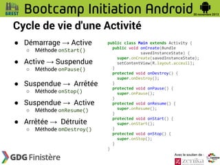 Cycle de vie d'une Activité
● Démarrage → Active
○

Méthode onStart()

● Active → Suspendue
○

Méthode onPause()

● Suspendue → Arrêtée
○

Méthode onStop()

● Suspendue → Active
○

Méthode onResume()

● Arrêtée → Détruite
○

Méthode onDestroy()

public class Main extends Activity {
public void onCreate(Bundle
savedInstanceState) {
super.onCreate(savedInstanceState);
setContentView(R.layout.acceuil);
}
protected void onDestroy() {
super.onDestroy();
}
protected void onPause() {
super.onPause();
}
protected void onResume() {
super.onResume();
}
protected void onStart() {
super.onStart();
}
protected void onStop() {
super.onStop();
}
}
Avec le soutien de :

 