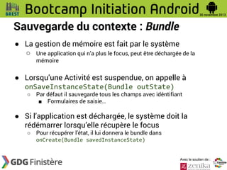 Sauvegarde du contexte : Bundle
● La gestion de mémoire est fait par le système
○ Une application qui n’a plus le focus, peut être déchargée de la
mémoire

● Lorsqu’une Activité est suspendue, on appelle à
onSaveInstanceState(Bundle outState)
○

Par défaut il sauvegarde tous les champs avec idéntifiant
■ Formulaires de saisie…

● Si l’application est déchargée, le système doit la
rédémarrer lorsqu’elle récupère le focus
○

Pour récupérer l’état, il lui donnera le bundle dans
onCreate(Bundle savedInstanceState)

Avec le soutien de :

 