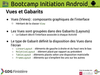 Vues et Gabarits
● Vues (Views) : composants graphiques de l’interface
○ Héritant de la classe View
● Les Vues sont groupées dans des Gabarits (Layouts)
○

Le Gabarit décrit l’interface associée à chaque Activité

● Le type de Gabarit définit la disposition des Vues dans
l’écran
○
○
○
○

LinearLayout : éléments de gauche à droite et du haut vers le bas
RelativeLayout : élément placé par rapport au précédent
TableLayout : éléments placés selon une disposition matricielle
FrameLayout : éléments qui s’empilent les uns sur les autres

Avec le soutien de :

 