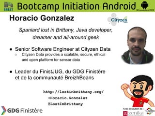 Horacio Gonzalez
Spaniard lost in Brittany, Java developer,
dreamer and all-around geek
● Senior Software Engineer at Cityzen Data
○

Cityzen Data provides a scalable, secure, ethical
and open platform for sensor data

● Leader du FinistJUG, du GDG Finistère
et de la communauté BreizhBeans
http://lostinbrittany.org/
+Horacio.Gonzalez
@LostInBrittany
Avec le soutien de :

 
