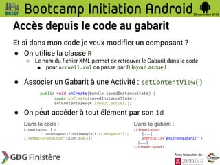 Accès depuis le code au gabarit
Et si dans mon code je veux modifier un composant ?
● On utilise la classe R
○

Le nom du fichier XML permet de retrouver le Gabarit dans le code
■ pour accueil.xml on passe par R.layout.accueil

● Associer un Gabarit à une Activité : setContentView()
public void onCreate(Bundle savedInstanceState) {
super.onCreate(savedInstanceState);
setContentView(R.layout.accueil);
}

● On peut accéder à tout élément par son id
Dans le code :

Dans le gabarit :

LinearLayout l =
(LinearLayout)findViewById(R.id.mongabarit);
l.setBackgroundColor(Color.BLACK);

<LinearLayout
[...]
android:id="@+id/mongabarit" >
[...]
</LinearLayout>
Avec le soutien de :

 