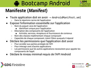 Manifeste (Manifest)
● Toute application doit en avoir → AndroidManifest.xml
○

Dans le répertoire racine de l'application

○

Nom du paquet Java de l'application
■ Identifiant unique pour l'application
Déscription des composants de l'application
■ Activités, services, récepteurs et fournisseurs de contenus
Nom des classes implémentant chaque composant
Capacités de chaque composant, Intent Filters auxquels il répond

● Expose l'information essentielle sur l'application
○
○
○

● Déclare les permissions que l'application doit avoir
○
○
○

Pour accéder aux parties protégée de l'API
Pour interagir avec d'autres applications
Les permissions que les autres applications necessitent pour appeler les
composants de l'appli

● Déclare le niveau minimal requis de l'API Android

Avec le soutien de :

 