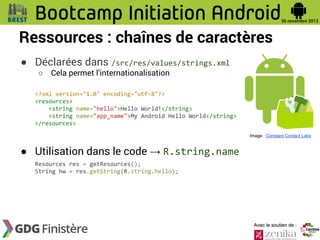Ressources : chaînes de caractères
● Déclarées dans /src/res/values/strings.xml
○

Cela permet l’internationalisation

<?xml version="1.0" encoding="utf-8"?>
<resources>
<string name="hello">Hello World!</string>
<string name="app_name">My Android Hello World</string>
</resources>
Image : Constant Contact Labs

● Utilisation dans le code → R.string.name
Resources res = getResources();
String hw = res.getString(R.string.hello);

Avec le soutien de :

 