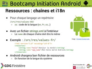 Ressources : chaînes et i18n
● Pour chaque langage un repértoire
/src/res/values-XX/
○ xx : code de la langue (en, fr, es…)

● Avec un fichier strings.xml à l’intérieur
○

Le name de chaque chaîne doit être le même

● Exemple : /src/res/values-fr/

Image : Constant Contact Labs

<?xml version="1.0" encoding="utf-8"?>
<resources>
<string name="hello">Bonjour le monde!</string>
<string name="app_name">Mon Hello World Android</string>
</resources>

● Android chargera bon fichier de ressources
○

En fonction de la langue du système

Avec le soutien de :

 