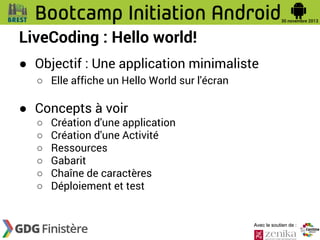 LiveCoding : Hello world!
● Objectif : Une application minimaliste
○ Elle affiche un Hello World sur l'écran

● Concepts à voir
○
○
○
○
○
○

Création d'une application
Création d'une Activité
Ressources
Gabarit
Chaîne de caractères
Déploiement et test

Avec le soutien de :

 