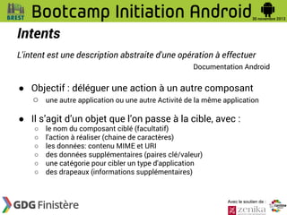 Intents
L'intent est une description abstraite d'une opération à effectuer
Documentation Android

● Objectif : déléguer une action à un autre composant
○ une autre application ou une autre Activité de la même application
● Il s’agit d’un objet que l’on passe à la cible, avec :
○
○
○
○
○
○

le nom du composant ciblé (facultatif)
l'action à réaliser (chaine de caractères)
les données: contenu MIME et URI
des données supplémentaires (paires clé/valeur)
une catégorie pour cibler un type d'application
des drapeaux (informations supplémentaires)

Avec le soutien de :

 