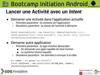 Lancer une Activité avec un Intent
● Démarrer une Activité dans l’application actuelle
○
○

Prémière paramètre : le contexte de l’application
Deuxième paramètre : la classe de l’activité à démarrer

Intent nouvelleActivite = new Intent(this, MaNouvelleActivite.class);
intent.putExtra("title","Hello Bootcamp"); //Des données extra, clé/valeur
startActivity(nouvelleActivite);

● Démarrer autre application
○

○

Prémière paramètre : le type d’action démandée
■ On demande une appli capable de faire l’action
■ Le système choisit laquelle
Deuxième paramètre : les données à envoyer à la cible

Uri number = Uri.parse("tel:5551234");
Intent callIntent = new Intent(Intent.ACTION_DIAL, number);
startActivity(callIntent);
Avec le soutien de :

 