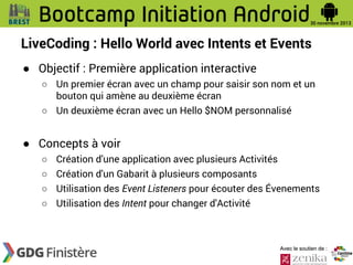 LiveCoding : Hello World avec Intents et Events
● Objectif : Première application interactive
○ Un premier écran avec un champ pour saisir son nom et un
bouton qui amène au deuxième écran
○ Un deuxième écran avec un Hello $NOM personnalisé

● Concepts à voir
○ Création d'une application avec plusieurs Activités
○ Création d'un Gabarit à plusieurs composants
○ Utilisation des Event Listeners pour écouter des Évenements
○ Utilisation des Intent pour changer d'Activité

Avec le soutien de :

 