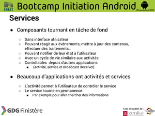 Services
● Composants tournant en tâche de fond
○
○
○
○
○

Sans interface utilisateur
Pouvant réagir aux événements, mettre à jour des contenus,
effectuer des traitements…
Pouvant notifier de leur état à l'utilisateur
Avec un cycle de vie similaire aux activités
Contrôlables depuis d'autres applications
■

(activité, service et Broadcast Receiver)

● Beaucoup d’applications ont activités et services
○
○

L’activité permet à l’utilisateur de contrôler le service
Le service tourne en permanence
■

Par exemple pour aller chercher des informations

Avec le soutien de :

 