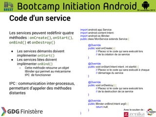 Code d'un service
Les services peuvent redéfinir quatre
méthodes : onCreate(), onStart(),
onBind() et onDestroy()
●
●

import android.app.Service;
import android.content.Intent;
import android.os.IBinder;
public class MonService extends Service {
@Override
public void onCreate() {
// Placez ici le code qui sera exécuté lors
// de la création de ce service
}

Les services démarrés doivent
implémenter onStart()
Les services liées doivent
implémenter onBind()
○

@Override
public void onStart(Intent intent, int startId) {
// Placez ici le code qui sera exécuté à chaque
// démarrage du service
}

Cette méthode retourne un objet
IBinder qui permet au mécanisme
IPC de fonctionner

IPC : communication inter-processus,
permettant d’appeler des méthodes
distantes

@Override
public void onDestroy() {
// Placez ici le code qui sera exécuté lors
// de la destruction de ce service
}
@Override
public IBinder onBind(Intent arg0) {
return null;
Avec le soutien de :
}
}

 