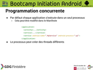 Programmation concurrente
● Par défaut chaque application s’exécute dans un seul processus
○

Cela peut-être modifié dans le Manifeste
<application>
<activity>.../activity>
<service>...</service>

<service android:name=".MyService" android:process=":p2">
</application>

● Le processus peut créer des threads différents

Avec le soutien de :

 