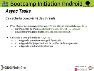 Async Tasks
Ca cache la compléxité des threads
●

Pour chaque action asynchrone on crée une classe heritant d’AsyncTask
○ Surchargeant au moins doInBackground(Object... params)
○ Souvent surchageant aussi onPostExecute(Result)

●

La classe a trois paramètres <U,V,W>
○ U : le type du paramètre envoyé à l'exécution
○ V : le type de l'objet permettant de notifier de la progression
○ W : le type du résultat de l'exécution

Avec le soutien de :

 