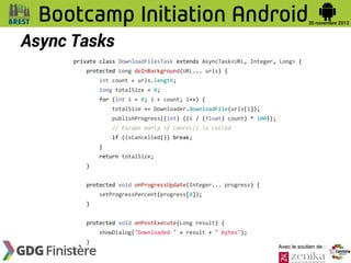 Async Tasks
private class DownloadFilesTask extends AsyncTask<URL, Integer, Long> {
protected Long doInBackground(URL... urls) {
int count = urls.length;
long totalSize = 0;
for (int i = 0; i < count; i++) {
totalSize += Downloader.downloadFile(urls[i]);
publishProgress((int) ((i / (float) count) * 100));
// Escape early if cancel() is called
if (isCancelled()) break;
}
return totalSize;
}
protected void onProgressUpdate(Integer... progress) {
setProgressPercent(progress[0]);
}
protected void onPostExecute(Long result) {
showDialog("Downloaded " + result + " bytes");
}
}

Avec le soutien de :

 