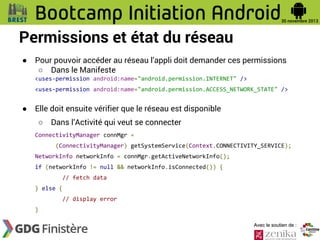 Permissions et état du réseau
●

Pour pouvoir accéder au réseau l’appli doit demander ces permissions
○ Dans le Manifeste
<uses-permission android:name="android.permission.INTERNET" />
<uses-permission android:name="android.permission.ACCESS_NETWORK_STATE" />

●

Elle doit ensuite vérifier que le réseau est disponible
○

Dans l’Activité qui veut se connecter

ConnectivityManager connMgr =
(ConnectivityManager) getSystemService(Context.CONNECTIVITY_SERVICE);
NetworkInfo networkInfo = connMgr.getActiveNetworkInfo();
if (networkInfo != null && networkInfo.isConnected()) {
// fetch data
} else {
// display error
}
Avec le soutien de :

 