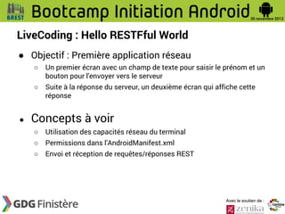 LiveCoding : Hello RESTFful World
● Objectif : Première application réseau
○
○

●

Un premier écran avec un champ de texte pour saisir le prénom et un
bouton pour l'envoyer vers le serveur
Suite à la réponse du serveur, un deuxième écran qui affiche cette
réponse

Concepts à voir
○

Utilisation des capacités réseau du terminal

○

Permissions dans l'AndroidManifest.xml

○

Envoi et réception de requêtes/réponses REST

Avec le soutien de :

 