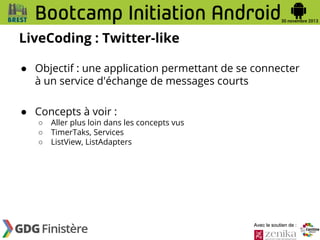 LiveCoding : Twitter-like
● Objectif : une application permettant de se connecter
à un service d'échange de messages courts
● Concepts à voir :
○
○
○

Aller plus loin dans les concepts vus
TimerTaks, Services
ListView, ListAdapters

Avec le soutien de :

 