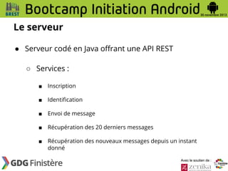 Le serveur
● Serveur codé en Java offrant une API REST
○ Services :
■

Inscription

■

Identification

■

Envoi de message

■

Récupération des 20 derniers messages

■

Récupération des nouveaux messages depuis un instant
donné
Avec le soutien de :

 