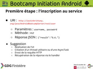 Première étape : l'inscription au service
● URI :

http://lostinbrittany.
org/java/AndroidBootcampServer/rest/user

○ Paramètres : username, password
○ Mèthode : PUT
○ Réponse JSON : {"result":"O.K."}
● Suggestion
○
○
○
○

Réalisation de l'UI
Création d'un thread utilitaire ou d'une AsyncTask
Envoi de la requête HTTP
Récupération de la réponse via le handler

Avec le soutien de :

 