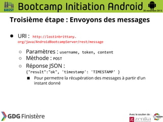 Troisième étape : Envoyons des messages
● URI :

http://lostinbrittany.
org/java/AndroidBootcampServer/rest/message

○ Paramètres : username,
○ Mèthode : POST
○ Réponse JSON :

token, content

{"result":"ok", 'timestamp': 'TIMESTAMP' }

■

Pour permettre la récupération des messages à partir d'un
instant donné

Avec le soutien de :

 