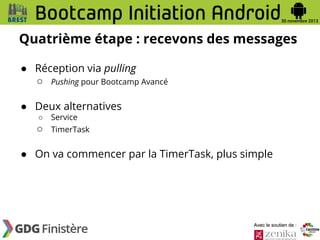 Quatrième étape : recevons des messages
● Réception via pulling
○ Pushing pour Bootcamp Avancé
● Deux alternatives
○

Service

○

TimerTask

● On va commencer par la TimerTask, plus simple

Avec le soutien de :

 