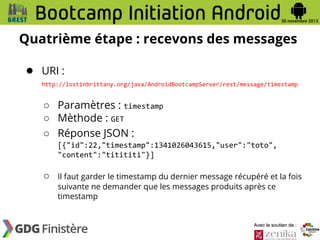 Quatrième étape : recevons des messages
● URI :
http://lostinbrittany.org/java/AndroidBootcampServer/rest/message/timestamp

○ Paramètres : timestamp
○ Mèthode : GET
○ Réponse JSON :
[{"id":22,"timestamp":1341026043615,"user":"toto",
"content":"titititi"}]

○

Il faut garder le timestamp du dernier message récupéré et la fois
suivante ne demander que les messages produits après ce
timestamp

Avec le soutien de :

 