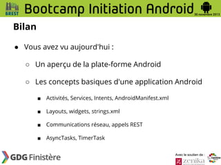 Bilan
● Vous avez vu aujourd'hui :
○ Un aperçu de la plate-forme Android
○ Les concepts basiques d'une application Android
■

Activités, Services, Intents, AndroidManifest.xml

■

Layouts, widgets, strings.xml

■

Communications réseau, appels REST

■

AsyncTasks, TimerTask
Avec le soutien de :

 