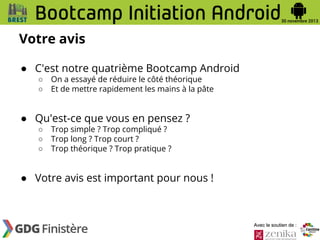 Votre avis
● C'est notre quatrième Bootcamp Android
○
○

On a essayé de réduire le côté théorique
Et de mettre rapidement les mains à la pâte

● Qu'est-ce que vous en pensez ?
○
○
○

Trop simple ? Trop compliqué ?
Trop long ? Trop court ?
Trop théorique ? Trop pratique ?

● Votre avis est important pour nous !

Avec le soutien de :

 