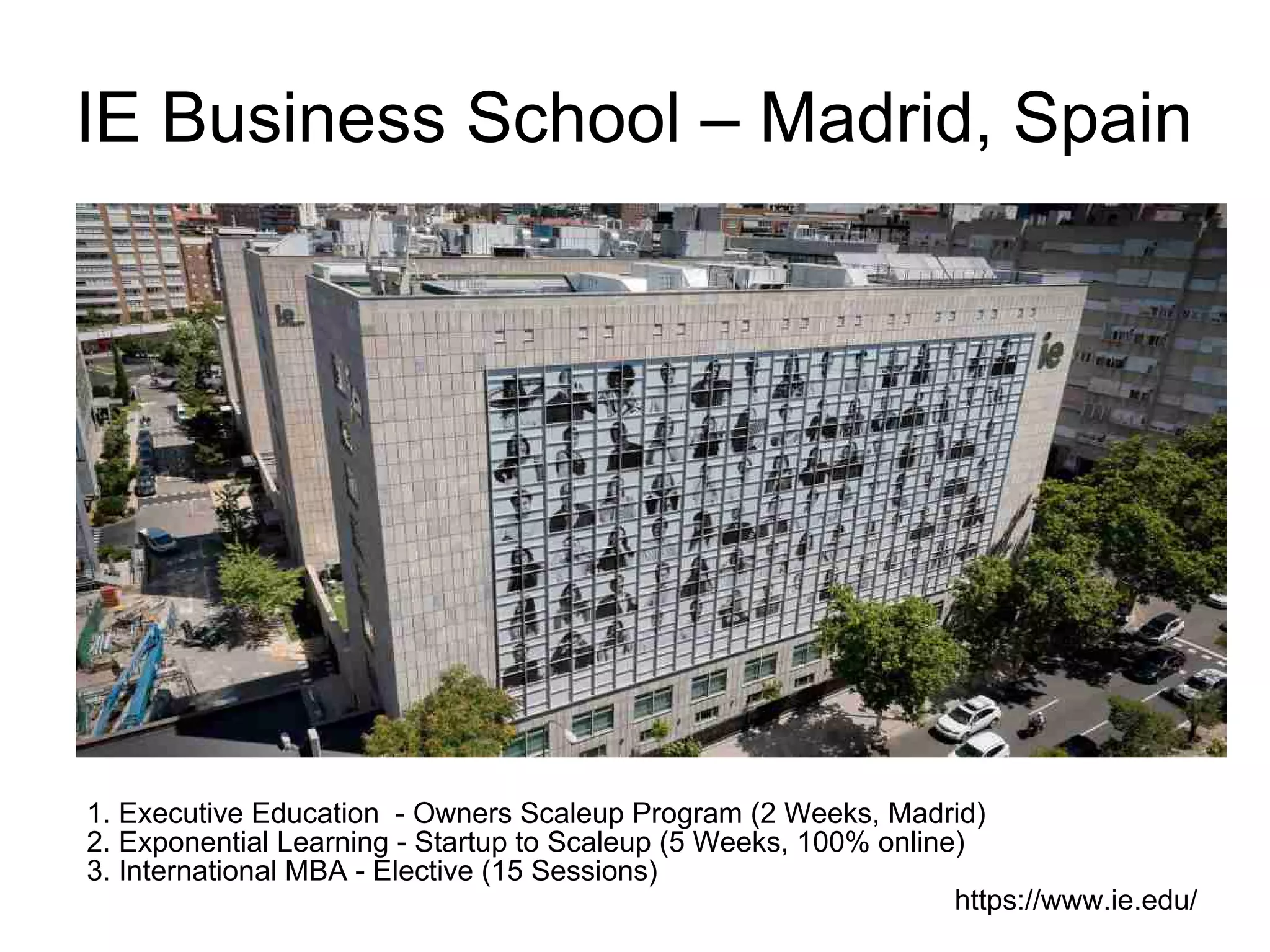 IE Business School – Madrid, Spain
1. Executive Education - Owners Scaleup Program (2 Weeks, Madrid)
2. Exponential Learning - Startup to Scaleup (5 Weeks, 100% online)
3. International MBA - Elective (15 Sessions)
https://www.ie.edu/
 