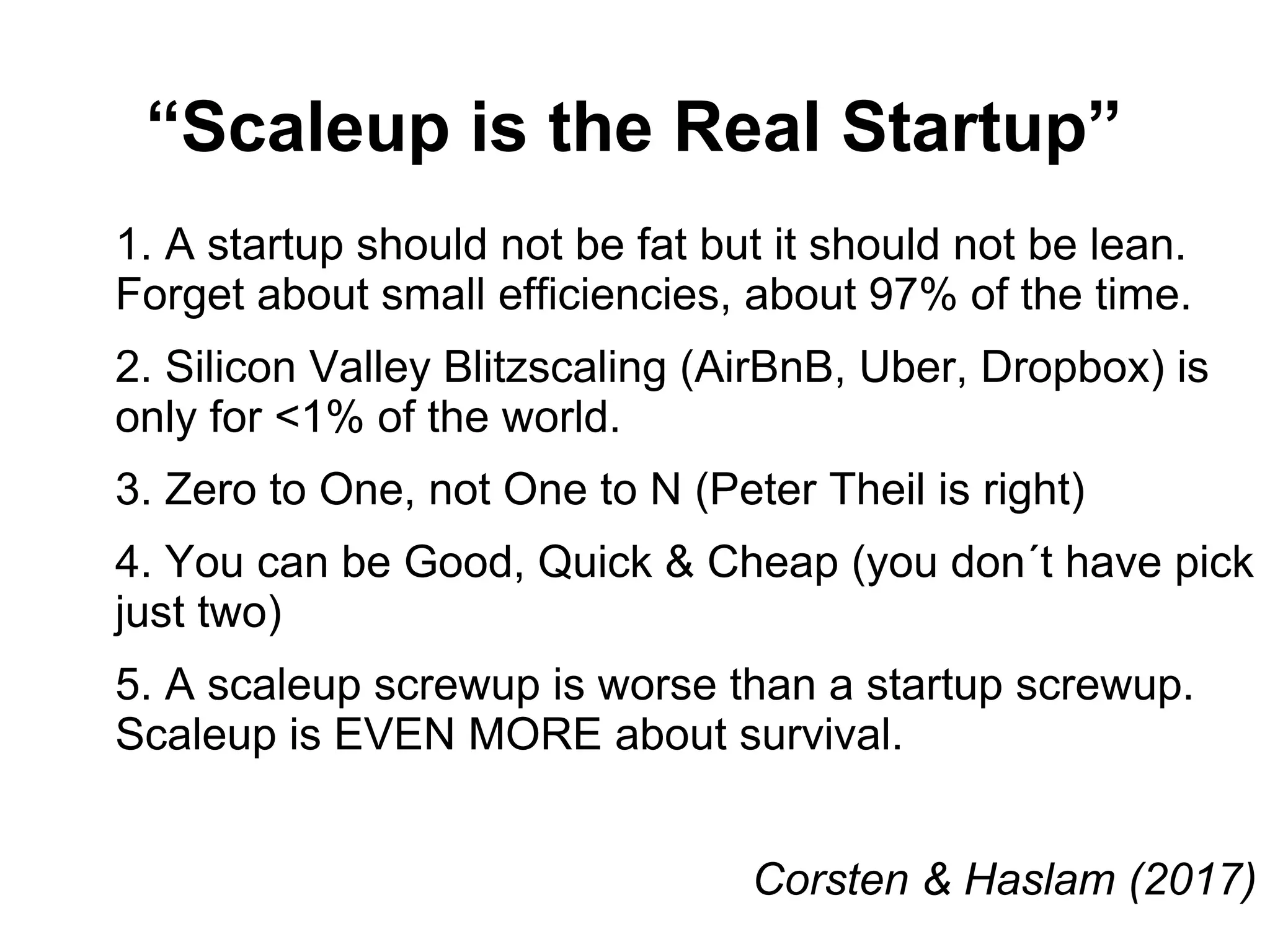 “Scaleup is the Real Startup”
1. A startup should not be fat but it should not be lean.
Forget about small efficiencies, about 97% of the time.
2. Silicon Valley Blitzscaling (AirBnB, Uber, Dropbox) is
only for <1% of the world.
3. Zero to One, not One to N (Peter Theil is right)
4. You can be Good, Quick & Cheap (you don´t have pick
just two)
5. A scaleup screwup is worse than a startup screwup.
Scaleup is EVEN MORE about survival.
Corsten & Haslam (2017)
 