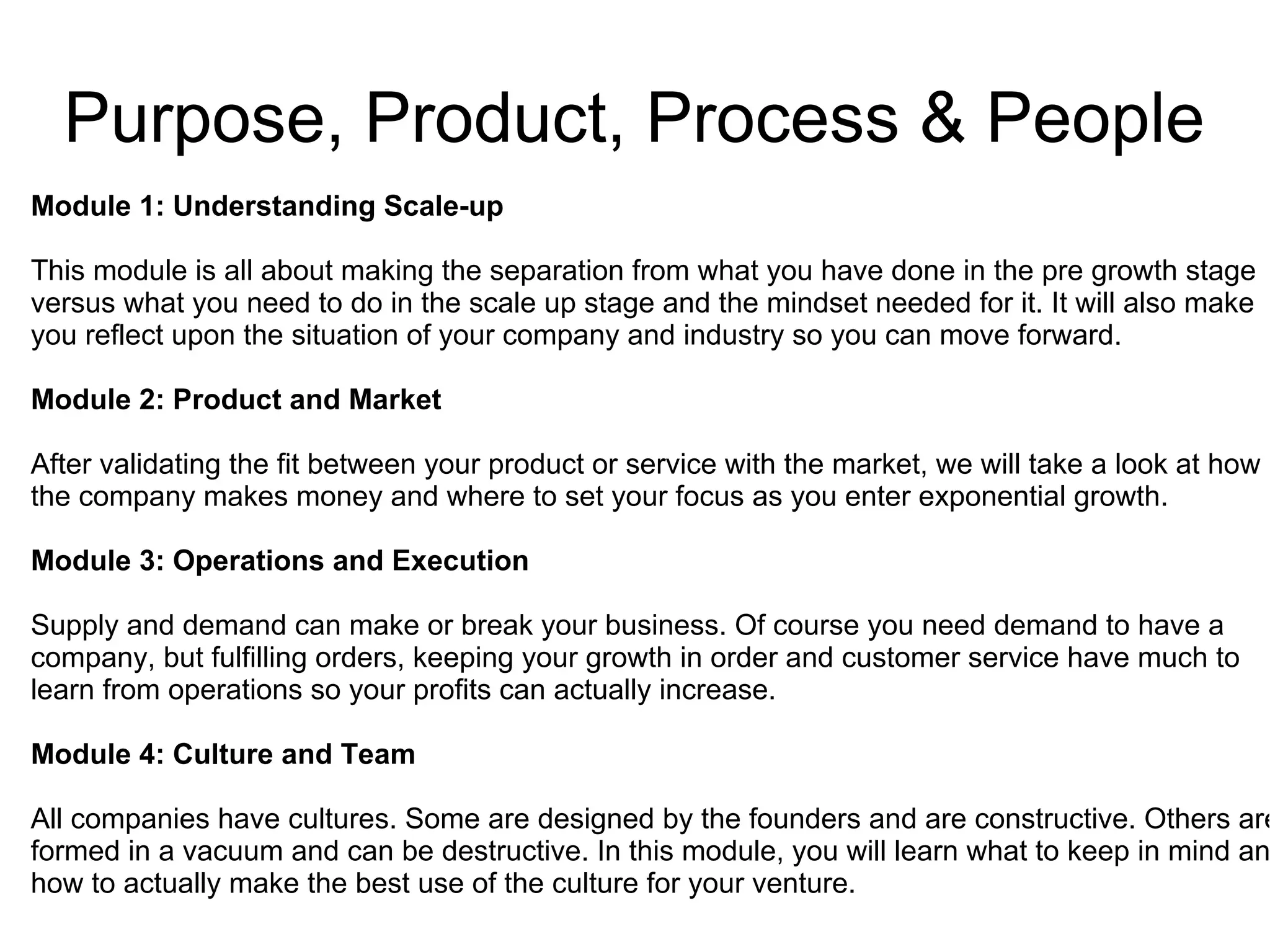 Purpose, Product, Process & People
Module 1: Understanding Scale-up
This module is all about making the separation from what you have done in the pre growth stage
versus what you need to do in the scale up stage and the mindset needed for it. It will also make
you reflect upon the situation of your company and industry so you can move forward.
Module 2: Product and Market
After validating the fit between your product or service with the market, we will take a look at how
the company makes money and where to set your focus as you enter exponential growth.
Module 3: Operations and Execution
Supply and demand can make or break your business. Of course you need demand to have a
company, but fulfilling orders, keeping your growth in order and customer service have much to
learn from operations so your profits can actually increase.
Module 4: Culture and Team
All companies have cultures. Some are designed by the founders and are constructive. Others are
formed in a vacuum and can be destructive. In this module, you will learn what to keep in mind an
how to actually make the best use of the culture for your venture.
 