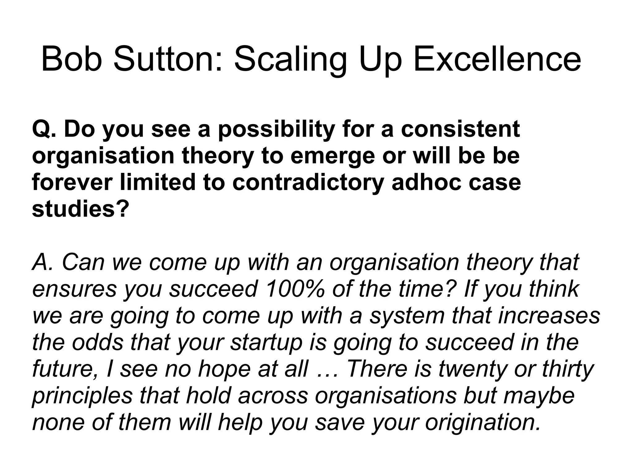 Q. Do you see a possibility for a consistent
organisation theory to emerge or will be be
forever limited to contradictory adhoc case
studies?
A. Can we come up with an organisation theory that
ensures you succeed 100% of the time? If you think
we are going to come up with a system that increases
the odds that your startup is going to succeed in the
future, I see no hope at all … There is twenty or thirty
principles that hold across organisations but maybe
none of them will help you save your origination.
Bob Sutton: Scaling Up Excellence
 