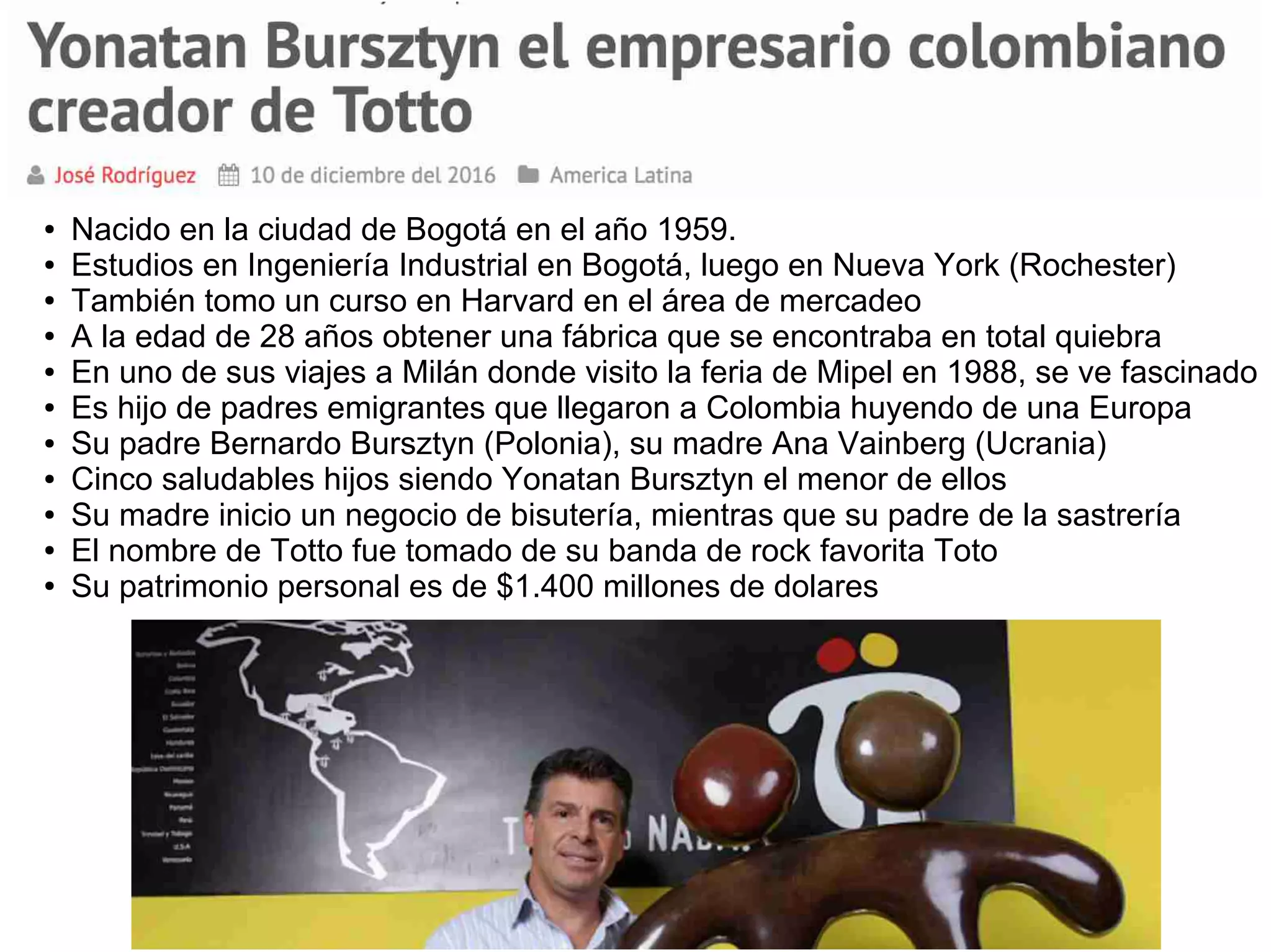 ● Nacido en la ciudad de Bogotá en el año 1959.
● Estudios en Ingeniería Industrial en Bogotá, luego en Nueva York (Rochester)
● También tomo un curso en Harvard en el área de mercadeo
● A la edad de 28 años obtener una fábrica que se encontraba en total quiebra
● En uno de sus viajes a Milán donde visito la feria de Mipel en 1988, se ve fascinado
● Es hijo de padres emigrantes que llegaron a Colombia huyendo de una Europa
● Su padre Bernardo Bursztyn (Polonia), su madre Ana Vainberg (Ucrania)
● Cinco saludables hijos siendo Yonatan Bursztyn el menor de ellos
● Su madre inicio un negocio de bisutería, mientras que su padre de la sastrería
● El nombre de Totto fue tomado de su banda de rock favorita Toto
● Su patrimonio personal es de $1.400 millones de dolares
 