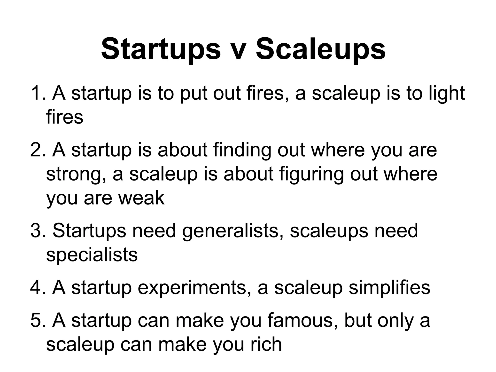 Startups v Scaleups
1. A startup is to put out fires, a scaleup is to light
fires
2. A startup is about finding out where you are
strong, a scaleup is about figuring out where
you are weak
3. Startups need generalists, scaleups need
specialists
4. A startup experiments, a scaleup simplifies
5. A startup can make you famous, but only a
scaleup can make you rich
 