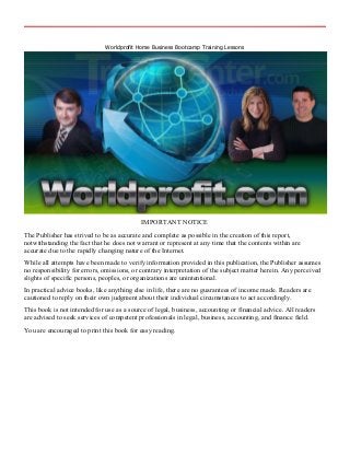 Worldprofit Home Business Bootcamp Training Lessons
IMPORTANT NOTICE
The Publisher has strived to be as accurate and complete as possible in the creation of this report,
notwithstanding the fact that he does not warrant or represent at any time that the contents within are
accurate due to the rapidly changing nature of the Internet.
While all attempts have been made to verify information provided in this publication, the Publisher assumes
no responsibility for errors, omissions, or contrary interpretation of the subject matter herein. Any perceived
slights of specific persons, peoples, or organizations are unintentional.
In practical advice books, like anything else in life, there are no guarantees of income made. Readers are
cautioned to reply on their own judgment about their individual circumstances to act accordingly.
This book is not intended for use as a source of legal, business, accounting or financial advice. All readers
are advised to seek services of competent professionals in legal, business, accounting, and finance field.
You are encouraged to print this book for easy reading.
 