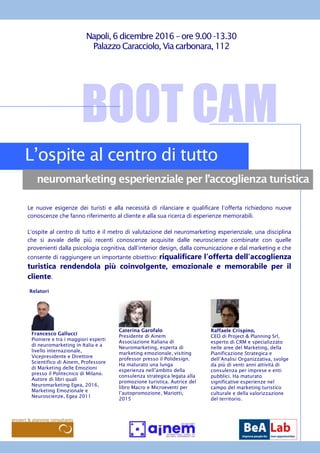 BOOT CAM
L’ospite al centro di tutto
neuromarketing esperienziale per l’accoglienza turistica
Napoli,6 dicembre 2016 – ore 9.00 -13.30
Palazzo Caracciolo, Via carbonara,112
Francesco Gallucci
Pioniere e tra i maggiori esperti
di neuromarketing in Italia e a
livello internazionale,
Vicepresidente e Direttore
Scientifico di Ainem, Professore
di Marketing delle Emozioni
presso il Politecnico di Milano.
Autore di libri quali
Neuromarketing Egea, 2016,
Marketing Emozionale e
Neuroscienze, Egea 2011
Le nuove esigenze dei turisti e alla necessità di rilanciare e qualificare l’offerta richiedono nuove
conoscenze che fanno riferimento al cliente e alla sua ricerca di esperienze memorabili.
L’ospite al centro di tutto è il metro di valutazione del neuromarketing esperienziale, una disciplina
che si avvale delle più recenti conoscenze acquisite dalle neuroscienze combinate con quelle
provenienti dalla psicologia cognitiva, dall’interior design, dalla comunicazione e dal marketing e che
consente di raggiungere un importante obiettivo: riqualificare l’offerta dell’accoglienza
turistica rendendola più coinvolgente, emozionale e memorabile per il
cliente.
Caterina Garofalo
Presidente di Ainem
Associazione Italiana di
Neuromarketing, esperta di
marketing emozionale, visiting
professor presso il Polidesign.
Ha maturato una lunga
esperienza nell’ambito della
consulenza strategica legata alla
promozione turistica. Autrice del
libro Macro e Microeventi per
l’autopromozione, Mariotti,
2015
Raffaele Crispino,
CEO di Project & Planning Srl,
esperto di CRM e specializzato
nelle aree del Marketing, della
Pianificazione Strategica e
dell’Analisi Organizzativa, svolge
da più di venti anni attività di
consulenza per imprese e enti
pubblici. Ha maturato
significative esperienze nel
campo del marketing turistico
culturale e della valorizzazione
del territorio.
Relatori
 